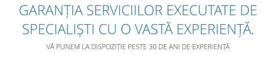 GARANȚIA SERVICIILOR EXECUTATE DE SPECIALIȘTI CU O VASTĂ EXPERIENȚĂ.  VĂ PUNEM LA DISPOZIȚIE PESTE 30 DE ANI DE EXPERIENȚĂ