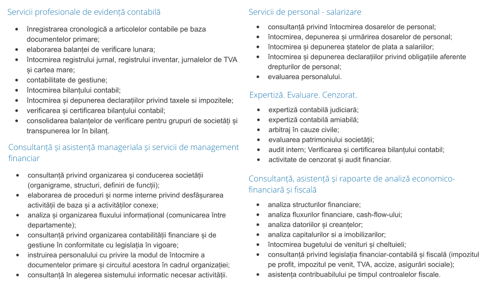Servicii profesionale de evidență contabilă •	înregistrarea cronologică a articolelor contabile pe baza documentelor primare; •	elaborarea balanței de verificare lunara; •	întocmirea registrului jurnal, registrului inventar, jurnalelor de TVA și cartea mare; •	contabilitate de gestiune; •	întocmirea bilanțului contabil; •	întocmirea și depunerea declarațiilor privind taxele si impozitele; •	verificarea și certificarea bilanțului contabil; •	consolidarea balanțelor de verificare pentru grupuri de societăți și transpunerea lor în bilanț. Servicii de personal - salarizare •	consultanță privind întocmirea dosarelor de personal; •	întocmirea, depunerea și urmărirea dosarelor de personal; •	întocmirea și depunerea ștatelor de plata a salariilor; •	întocmirea și depunerea declarațiilor privind obligațiile aferente drepturilor de personal; •	evaluarea personalului. Expertiză. Evaluare. Cenzorat. •	expertiză contabilă judiciară; •	expertiză contabilă amiabilă; •	arbitraj în cauze civile; •	evaluarea patrimoniului societății; •	audit intern; Verificarea și certificarea bilanțului contabil; •	activitate de cenzorat și audit financiar.  Consultanță și asistență manageriala și servicii de management financiar •	consultanță privind organizarea și conducerea societății (organigrame, structuri, definiri de funcții); •	elaborarea de proceduri și norme interne privind desfășurarea activității de baza și a activităților conexe; •	analiza și organizarea fluxului informațional (comunicarea între departamente); •	consultanță privind organizarea contabilității financiare și de gestiune în conformitate cu legislația în vigoare; •	instruirea personalului cu privire la modul de întocmire a documentelor primare și circuitul acestora în cadrul organizației; •	consultanță în alegerea sistemului informatic necesar activității. Consultanță, asistență și rapoarte de analiză economico-financiară și fiscală •	analiza structurilor financiare; •	analiza fluxurilor financiare, cash-flow-ului; •	analiza datoriilor și creanțelor; •	analiza capitalurilor si a imobilizarilor; •	întocmirea bugetului de venituri și cheltuieli; •	consultanță privind legislația financiar-contabilă și fiscală (impozitul pe profit, impozitul pe venit, TVA, accize, asigurări sociale); •	asistența contribuabilului pe timpul controalelor fiscale.